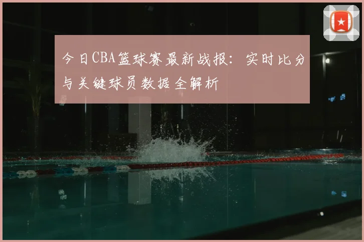 今日CBA篮球赛最新战报：实时比分与关键球员数据全解析