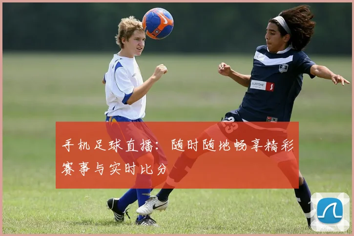 手机足球直播:随时随地畅享精彩赛事与实时比分