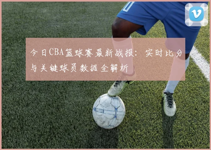 今日CBA篮球赛最新战报：实时比分与关键球员数据全解析