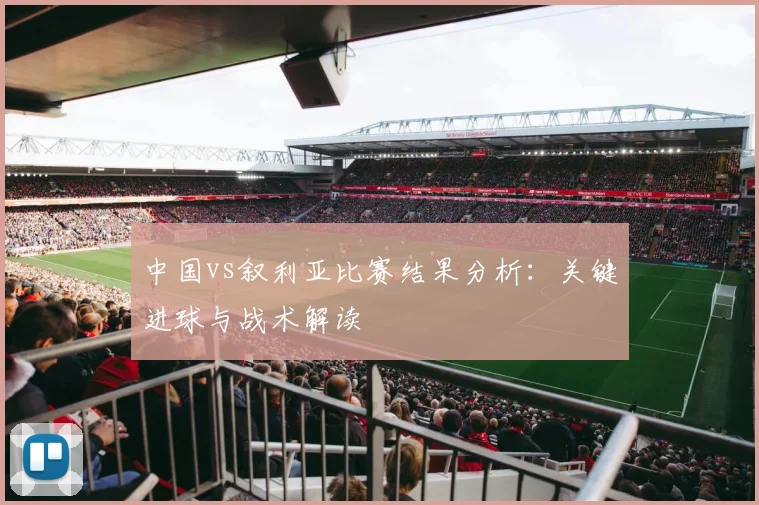 中国vs叙利亚比赛结果分析:关键进球与战术解读